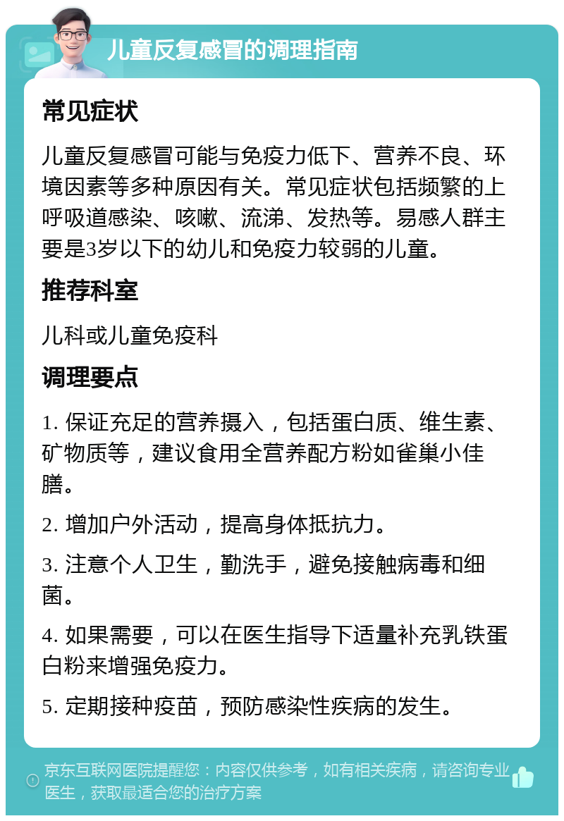 儿童反复感冒的调理指南 常见症状 儿童反复感冒可能与免疫力低下、营养不良、环境因素等多种原因有关。常见症状包括频繁的上呼吸道感染、咳嗽、流涕、发热等。易感人群主要是3岁以下的幼儿和免疫力较弱的儿童。 推荐科室 儿科或儿童免疫科 调理要点 1. 保证充足的营养摄入，包括蛋白质、维生素、矿物质等，建议食用全营养配方粉如雀巢小佳膳。 2. 增加户外活动，提高身体抵抗力。 3. 注意个人卫生，勤洗手，避免接触病毒和细菌。 4. 如果需要，可以在医生指导下适量补充乳铁蛋白粉来增强免疫力。 5. 定期接种疫苗，预防感染性疾病的发生。