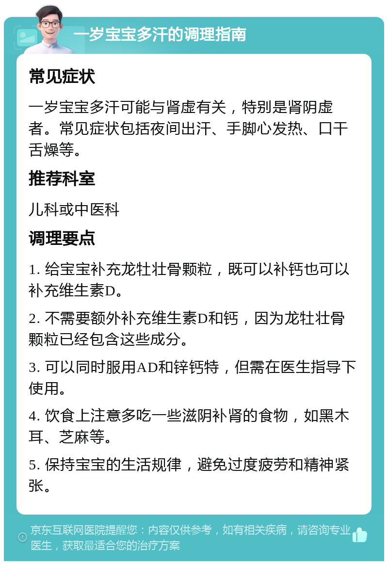 一岁宝宝多汗的调理指南 常见症状 一岁宝宝多汗可能与肾虚有关，特别是肾阴虚者。常见症状包括夜间出汗、手脚心发热、口干舌燥等。 推荐科室 儿科或中医科 调理要点 1. 给宝宝补充龙牡壮骨颗粒，既可以补钙也可以补充维生素D。 2. 不需要额外补充维生素D和钙，因为龙牡壮骨颗粒已经包含这些成分。 3. 可以同时服用AD和锌钙特，但需在医生指导下使用。 4. 饮食上注意多吃一些滋阴补肾的食物，如黑木耳、芝麻等。 5. 保持宝宝的生活规律，避免过度疲劳和精神紧张。