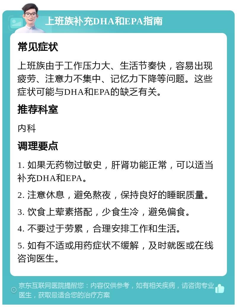 上班族补充DHA和EPA指南 常见症状 上班族由于工作压力大、生活节奏快，容易出现疲劳、注意力不集中、记忆力下降等问题。这些症状可能与DHA和EPA的缺乏有关。 推荐科室 内科 调理要点 1. 如果无药物过敏史，肝肾功能正常，可以适当补充DHA和EPA。 2. 注意休息，避免熬夜，保持良好的睡眠质量。 3. 饮食上荤素搭配，少食生冷，避免偏食。 4. 不要过于劳累，合理安排工作和生活。 5. 如有不适或用药症状不缓解，及时就医或在线咨询医生。