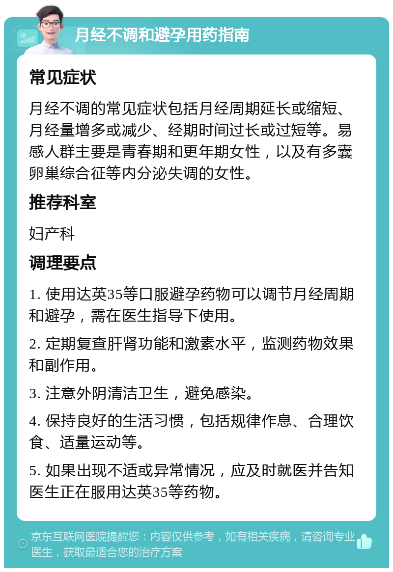 月经不调和避孕用药指南 常见症状 月经不调的常见症状包括月经周期延长或缩短、月经量增多或减少、经期时间过长或过短等。易感人群主要是青春期和更年期女性，以及有多囊卵巢综合征等内分泌失调的女性。 推荐科室 妇产科 调理要点 1. 使用达英35等口服避孕药物可以调节月经周期和避孕，需在医生指导下使用。 2. 定期复查肝肾功能和激素水平，监测药物效果和副作用。 3. 注意外阴清洁卫生，避免感染。 4. 保持良好的生活习惯，包括规律作息、合理饮食、适量运动等。 5. 如果出现不适或异常情况，应及时就医并告知医生正在服用达英35等药物。