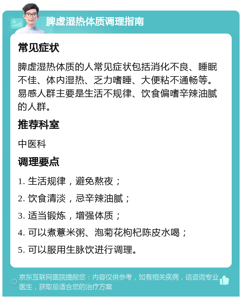 脾虚湿热体质调理指南 常见症状 脾虚湿热体质的人常见症状包括消化不良、睡眠不佳、体内湿热、乏力嗜睡、大便粘不通畅等。易感人群主要是生活不规律、饮食偏嗜辛辣油腻的人群。 推荐科室 中医科 调理要点 1. 生活规律，避免熬夜； 2. 饮食清淡，忌辛辣油腻； 3. 适当锻炼，增强体质； 4. 可以煮薏米粥、泡菊花枸杞陈皮水喝； 5. 可以服用生脉饮进行调理。