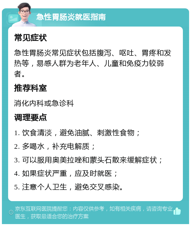 急性胃肠炎就医指南 常见症状 急性胃肠炎常见症状包括腹泻、呕吐、胃疼和发热等，易感人群为老年人、儿童和免疫力较弱者。 推荐科室 消化内科或急诊科 调理要点 1. 饮食清淡，避免油腻、刺激性食物； 2. 多喝水，补充电解质； 3. 可以服用奥美拉唑和蒙头石散来缓解症状； 4. 如果症状严重，应及时就医； 5. 注意个人卫生，避免交叉感染。