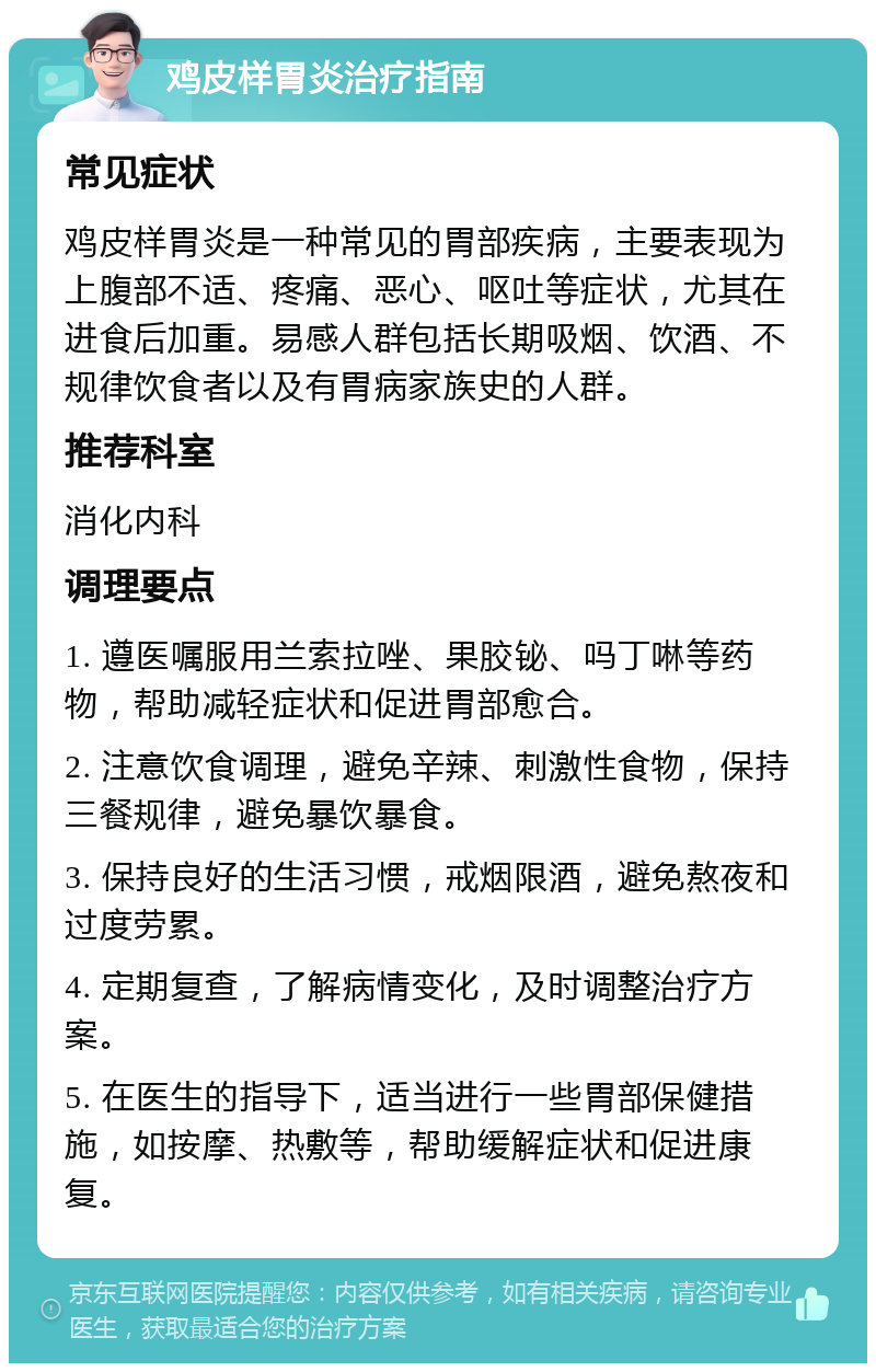 鸡皮样胃炎治疗指南 常见症状 鸡皮样胃炎是一种常见的胃部疾病，主要表现为上腹部不适、疼痛、恶心、呕吐等症状，尤其在进食后加重。易感人群包括长期吸烟、饮酒、不规律饮食者以及有胃病家族史的人群。 推荐科室 消化内科 调理要点 1. 遵医嘱服用兰索拉唑、果胶铋、吗丁啉等药物，帮助减轻症状和促进胃部愈合。 2. 注意饮食调理，避免辛辣、刺激性食物，保持三餐规律，避免暴饮暴食。 3. 保持良好的生活习惯，戒烟限酒，避免熬夜和过度劳累。 4. 定期复查，了解病情变化，及时调整治疗方案。 5. 在医生的指导下，适当进行一些胃部保健措施，如按摩、热敷等，帮助缓解症状和促进康复。