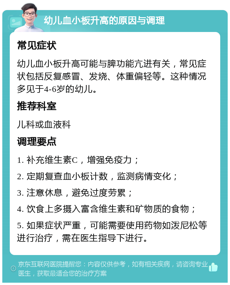 幼儿血小板升高的原因与调理 常见症状 幼儿血小板升高可能与脾功能亢进有关，常见症状包括反复感冒、发烧、体重偏轻等。这种情况多见于4-6岁的幼儿。 推荐科室 儿科或血液科 调理要点 1. 补充维生素C，增强免疫力； 2. 定期复查血小板计数，监测病情变化； 3. 注意休息，避免过度劳累； 4. 饮食上多摄入富含维生素和矿物质的食物； 5. 如果症状严重，可能需要使用药物如泼尼松等进行治疗，需在医生指导下进行。