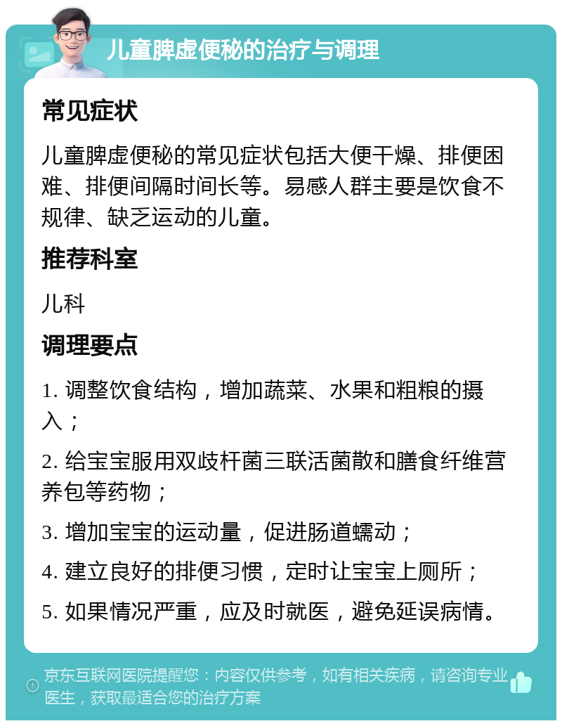 儿童脾虚便秘的治疗与调理 常见症状 儿童脾虚便秘的常见症状包括大便干燥、排便困难、排便间隔时间长等。易感人群主要是饮食不规律、缺乏运动的儿童。 推荐科室 儿科 调理要点 1. 调整饮食结构，增加蔬菜、水果和粗粮的摄入； 2. 给宝宝服用双歧杆菌三联活菌散和膳食纤维营养包等药物； 3. 增加宝宝的运动量，促进肠道蠕动； 4. 建立良好的排便习惯，定时让宝宝上厕所； 5. 如果情况严重，应及时就医，避免延误病情。