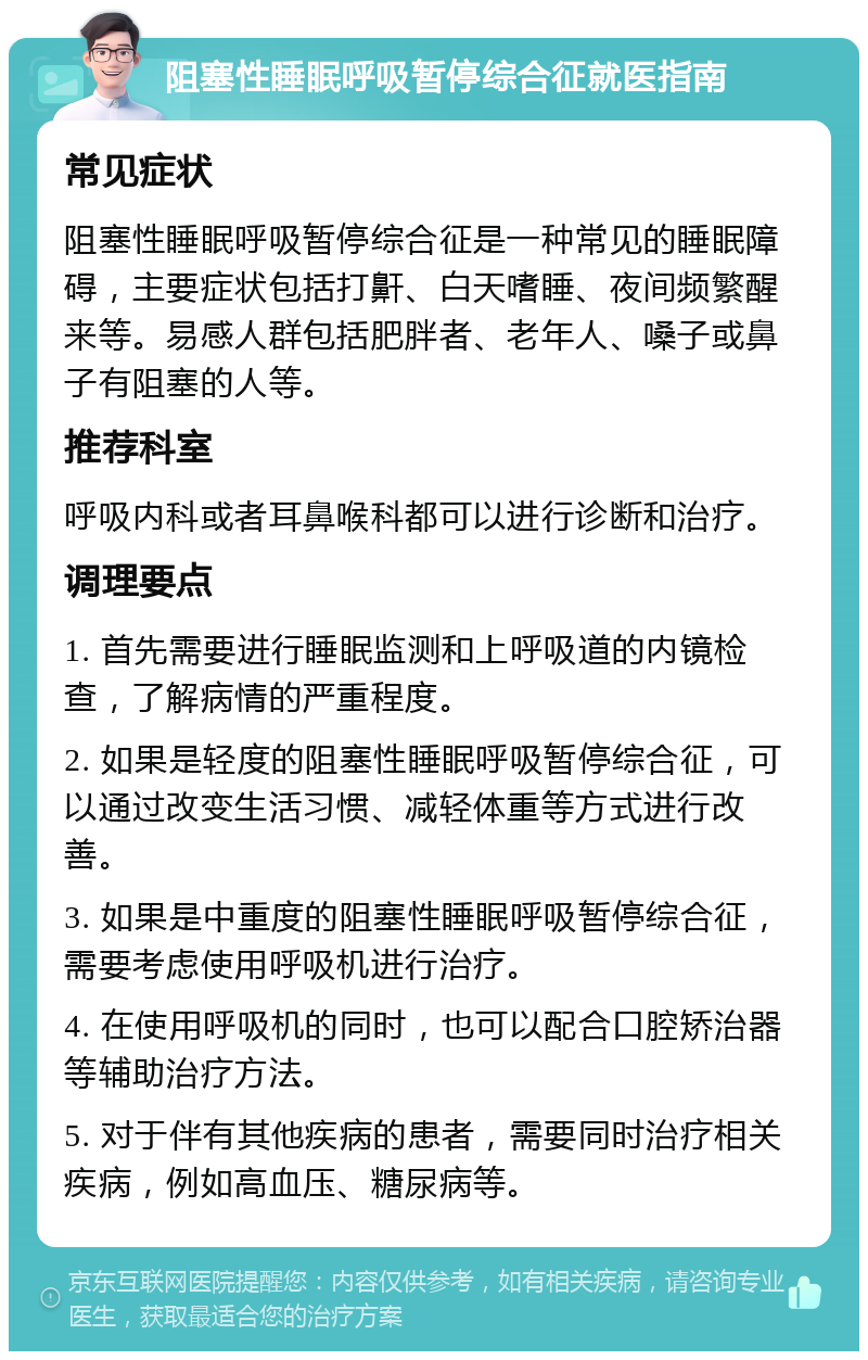 阻塞性睡眠呼吸暂停综合征就医指南 常见症状 阻塞性睡眠呼吸暂停综合征是一种常见的睡眠障碍，主要症状包括打鼾、白天嗜睡、夜间频繁醒来等。易感人群包括肥胖者、老年人、嗓子或鼻子有阻塞的人等。 推荐科室 呼吸内科或者耳鼻喉科都可以进行诊断和治疗。 调理要点 1. 首先需要进行睡眠监测和上呼吸道的内镜检查，了解病情的严重程度。 2. 如果是轻度的阻塞性睡眠呼吸暂停综合征，可以通过改变生活习惯、减轻体重等方式进行改善。 3. 如果是中重度的阻塞性睡眠呼吸暂停综合征，需要考虑使用呼吸机进行治疗。 4. 在使用呼吸机的同时，也可以配合口腔矫治器等辅助治疗方法。 5. 对于伴有其他疾病的患者，需要同时治疗相关疾病，例如高血压、糖尿病等。