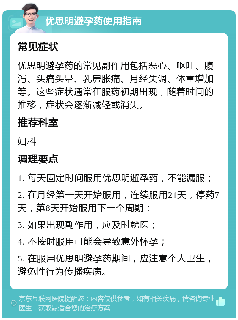 优思明避孕药使用指南 常见症状 优思明避孕药的常见副作用包括恶心、呕吐、腹泻、头痛头晕、乳房胀痛、月经失调、体重增加等。这些症状通常在服药初期出现，随着时间的推移，症状会逐渐减轻或消失。 推荐科室 妇科 调理要点 1. 每天固定时间服用优思明避孕药，不能漏服； 2. 在月经第一天开始服用，连续服用21天，停药7天，第8天开始服用下一个周期； 3. 如果出现副作用，应及时就医； 4. 不按时服用可能会导致意外怀孕； 5. 在服用优思明避孕药期间，应注意个人卫生，避免性行为传播疾病。