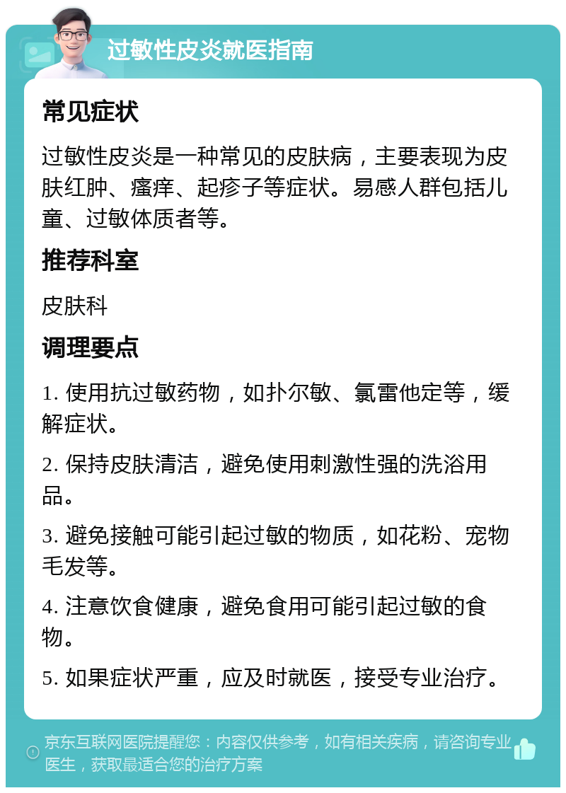 过敏性皮炎就医指南 常见症状 过敏性皮炎是一种常见的皮肤病，主要表现为皮肤红肿、瘙痒、起疹子等症状。易感人群包括儿童、过敏体质者等。 推荐科室 皮肤科 调理要点 1. 使用抗过敏药物，如扑尔敏、氯雷他定等，缓解症状。 2. 保持皮肤清洁，避免使用刺激性强的洗浴用品。 3. 避免接触可能引起过敏的物质，如花粉、宠物毛发等。 4. 注意饮食健康，避免食用可能引起过敏的食物。 5. 如果症状严重，应及时就医，接受专业治疗。