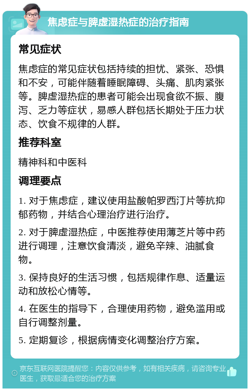 焦虑症与脾虚湿热症的治疗指南 常见症状 焦虑症的常见症状包括持续的担忧、紧张、恐惧和不安，可能伴随着睡眠障碍、头痛、肌肉紧张等。脾虚湿热症的患者可能会出现食欲不振、腹泻、乏力等症状，易感人群包括长期处于压力状态、饮食不规律的人群。 推荐科室 精神科和中医科 调理要点 1. 对于焦虑症，建议使用盐酸帕罗西汀片等抗抑郁药物，并结合心理治疗进行治疗。 2. 对于脾虚湿热症，中医推荐使用薄芝片等中药进行调理，注意饮食清淡，避免辛辣、油腻食物。 3. 保持良好的生活习惯，包括规律作息、适量运动和放松心情等。 4. 在医生的指导下，合理使用药物，避免滥用或自行调整剂量。 5. 定期复诊，根据病情变化调整治疗方案。