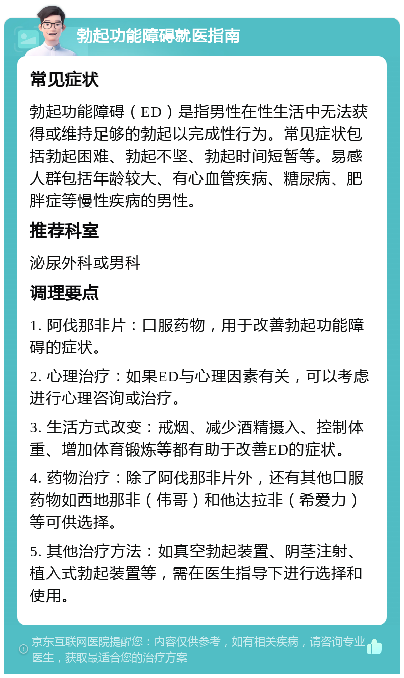 勃起功能障碍就医指南 常见症状 勃起功能障碍（ED）是指男性在性生活中无法获得或维持足够的勃起以完成性行为。常见症状包括勃起困难、勃起不坚、勃起时间短暂等。易感人群包括年龄较大、有心血管疾病、糖尿病、肥胖症等慢性疾病的男性。 推荐科室 泌尿外科或男科 调理要点 1. 阿伐那非片：口服药物，用于改善勃起功能障碍的症状。 2. 心理治疗：如果ED与心理因素有关，可以考虑进行心理咨询或治疗。 3. 生活方式改变：戒烟、减少酒精摄入、控制体重、增加体育锻炼等都有助于改善ED的症状。 4. 药物治疗：除了阿伐那非片外，还有其他口服药物如西地那非（伟哥）和他达拉非（希爱力）等可供选择。 5. 其他治疗方法：如真空勃起装置、阴茎注射、植入式勃起装置等，需在医生指导下进行选择和使用。