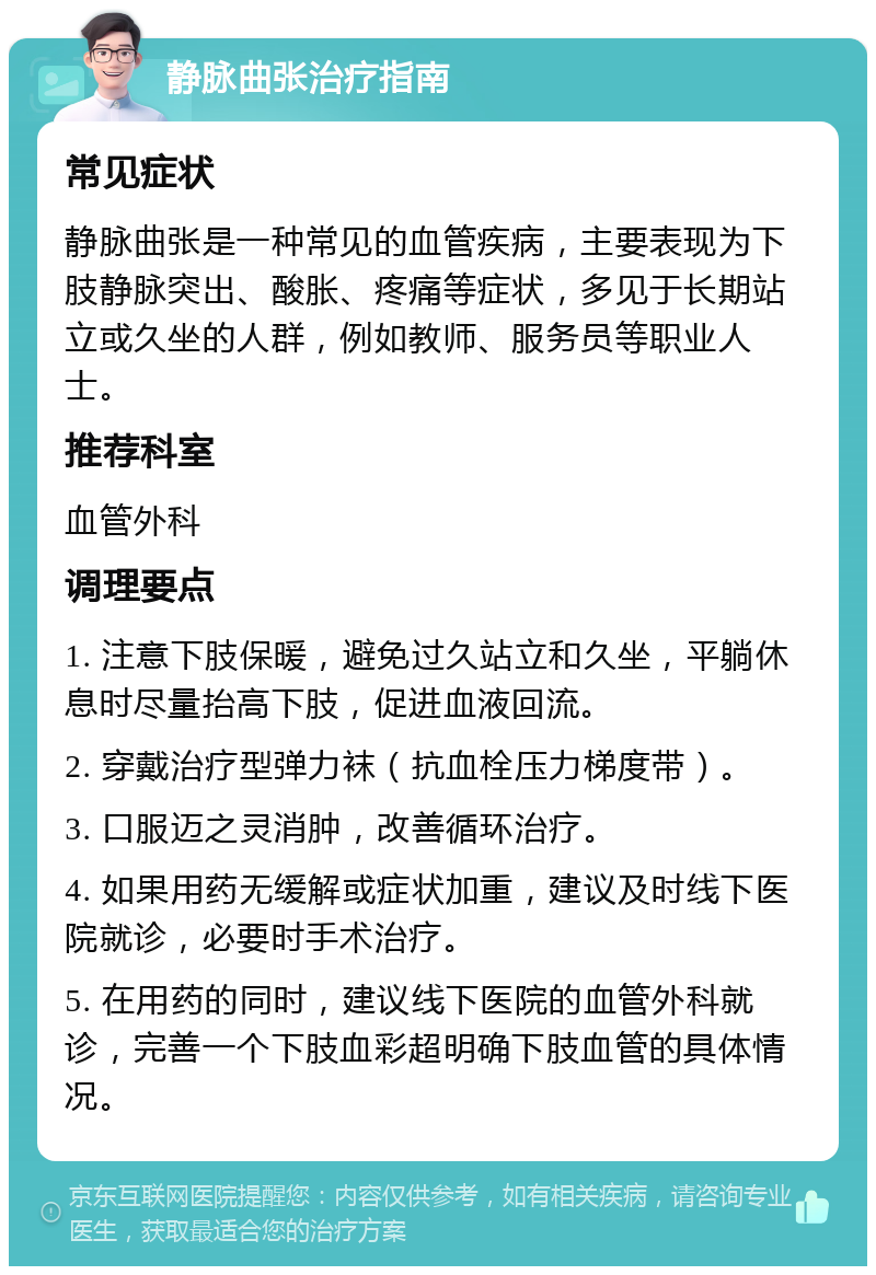 静脉曲张治疗指南 常见症状 静脉曲张是一种常见的血管疾病，主要表现为下肢静脉突出、酸胀、疼痛等症状，多见于长期站立或久坐的人群，例如教师、服务员等职业人士。 推荐科室 血管外科 调理要点 1. 注意下肢保暖，避免过久站立和久坐，平躺休息时尽量抬高下肢，促进血液回流。 2. 穿戴治疗型弹力袜（抗血栓压力梯度带）。 3. 口服迈之灵消肿，改善循环治疗。 4. 如果用药无缓解或症状加重，建议及时线下医院就诊，必要时手术治疗。 5. 在用药的同时，建议线下医院的血管外科就诊，完善一个下肢血彩超明确下肢血管的具体情况。