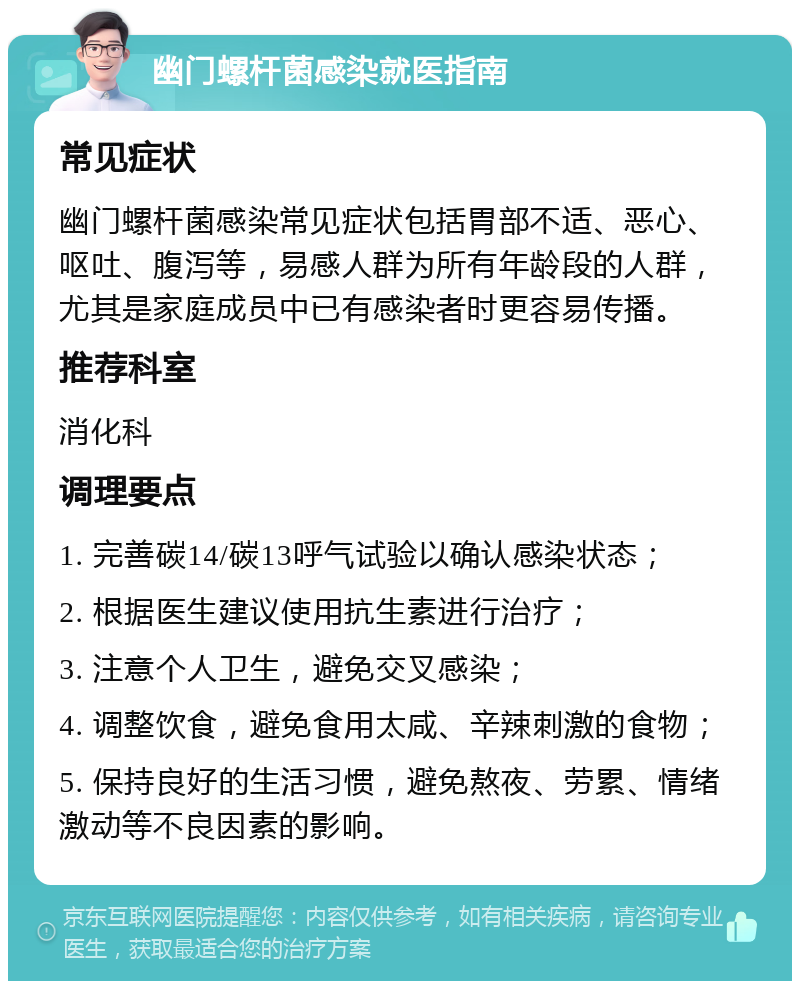 幽门螺杆菌感染就医指南 常见症状 幽门螺杆菌感染常见症状包括胃部不适、恶心、呕吐、腹泻等，易感人群为所有年龄段的人群，尤其是家庭成员中已有感染者时更容易传播。 推荐科室 消化科 调理要点 1. 完善碳14/碳13呼气试验以确认感染状态； 2. 根据医生建议使用抗生素进行治疗； 3. 注意个人卫生，避免交叉感染； 4. 调整饮食，避免食用太咸、辛辣刺激的食物； 5. 保持良好的生活习惯，避免熬夜、劳累、情绪激动等不良因素的影响。