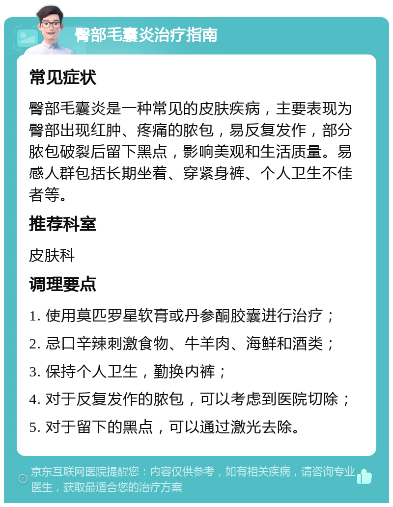 臀部毛囊炎治疗指南 常见症状 臀部毛囊炎是一种常见的皮肤疾病，主要表现为臀部出现红肿、疼痛的脓包，易反复发作，部分脓包破裂后留下黑点，影响美观和生活质量。易感人群包括长期坐着、穿紧身裤、个人卫生不佳者等。 推荐科室 皮肤科 调理要点 1. 使用莫匹罗星软膏或丹参酮胶囊进行治疗； 2. 忌口辛辣刺激食物、牛羊肉、海鲜和酒类； 3. 保持个人卫生，勤换内裤； 4. 对于反复发作的脓包，可以考虑到医院切除； 5. 对于留下的黑点，可以通过激光去除。