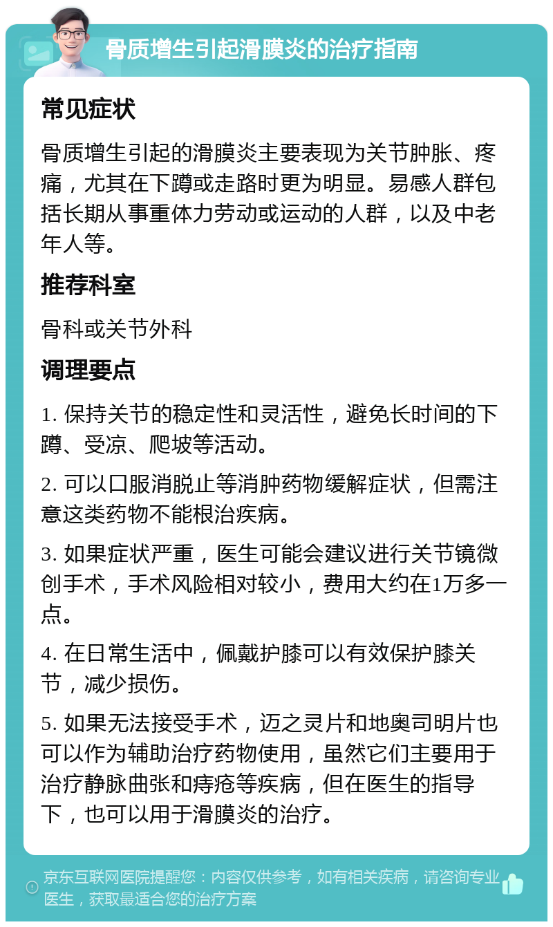 骨质增生引起滑膜炎的治疗指南 常见症状 骨质增生引起的滑膜炎主要表现为关节肿胀、疼痛，尤其在下蹲或走路时更为明显。易感人群包括长期从事重体力劳动或运动的人群，以及中老年人等。 推荐科室 骨科或关节外科 调理要点 1. 保持关节的稳定性和灵活性，避免长时间的下蹲、受凉、爬坡等活动。 2. 可以口服消脱止等消肿药物缓解症状，但需注意这类药物不能根治疾病。 3. 如果症状严重，医生可能会建议进行关节镜微创手术，手术风险相对较小，费用大约在1万多一点。 4. 在日常生活中，佩戴护膝可以有效保护膝关节，减少损伤。 5. 如果无法接受手术，迈之灵片和地奥司明片也可以作为辅助治疗药物使用，虽然它们主要用于治疗静脉曲张和痔疮等疾病，但在医生的指导下，也可以用于滑膜炎的治疗。