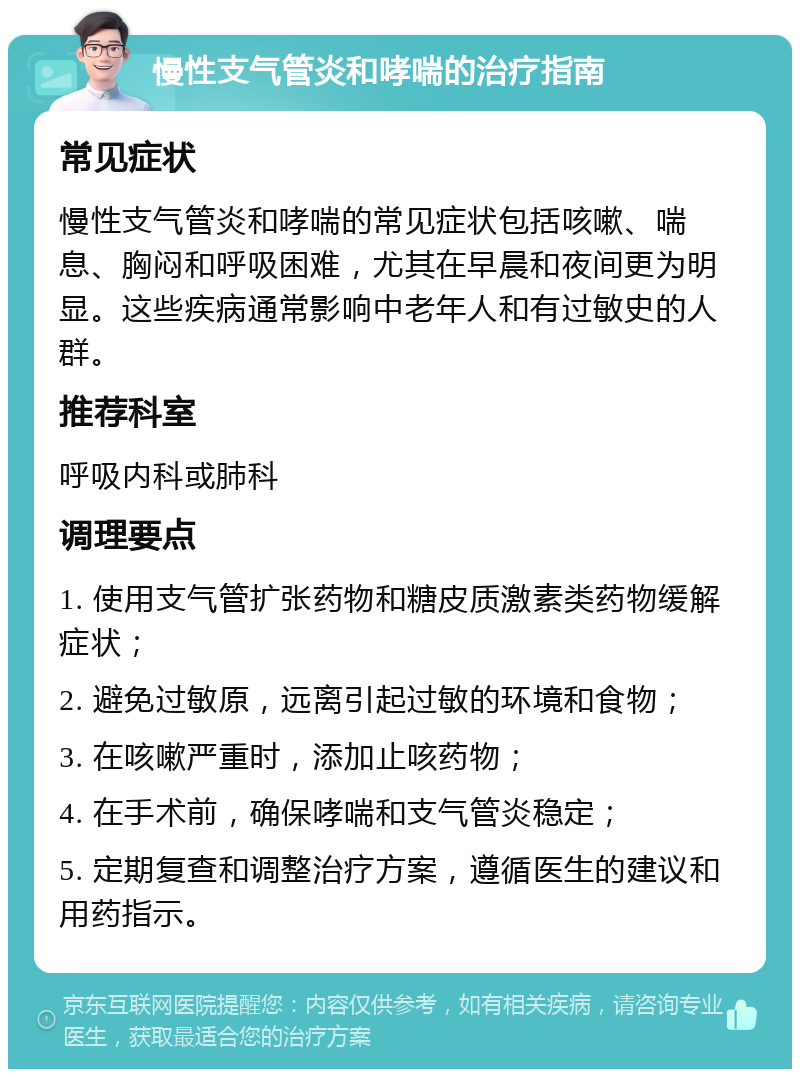 慢性支气管炎和哮喘的治疗指南 常见症状 慢性支气管炎和哮喘的常见症状包括咳嗽、喘息、胸闷和呼吸困难，尤其在早晨和夜间更为明显。这些疾病通常影响中老年人和有过敏史的人群。 推荐科室 呼吸内科或肺科 调理要点 1. 使用支气管扩张药物和糖皮质激素类药物缓解症状； 2. 避免过敏原，远离引起过敏的环境和食物； 3. 在咳嗽严重时，添加止咳药物； 4. 在手术前，确保哮喘和支气管炎稳定； 5. 定期复查和调整治疗方案，遵循医生的建议和用药指示。