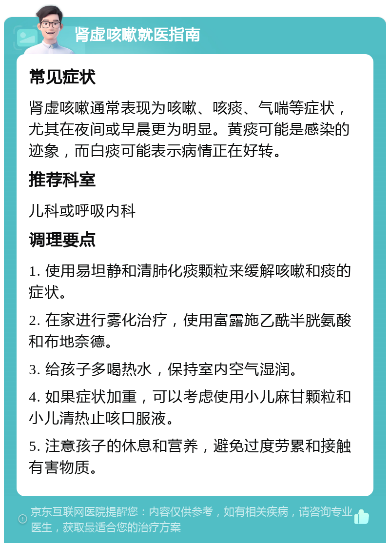 肾虚咳嗽就医指南 常见症状 肾虚咳嗽通常表现为咳嗽、咳痰、气喘等症状，尤其在夜间或早晨更为明显。黄痰可能是感染的迹象，而白痰可能表示病情正在好转。 推荐科室 儿科或呼吸内科 调理要点 1. 使用易坦静和清肺化痰颗粒来缓解咳嗽和痰的症状。 2. 在家进行雾化治疗，使用富露施乙酰半胱氨酸和布地奈德。 3. 给孩子多喝热水，保持室内空气湿润。 4. 如果症状加重，可以考虑使用小儿麻甘颗粒和小儿清热止咳口服液。 5. 注意孩子的休息和营养，避免过度劳累和接触有害物质。