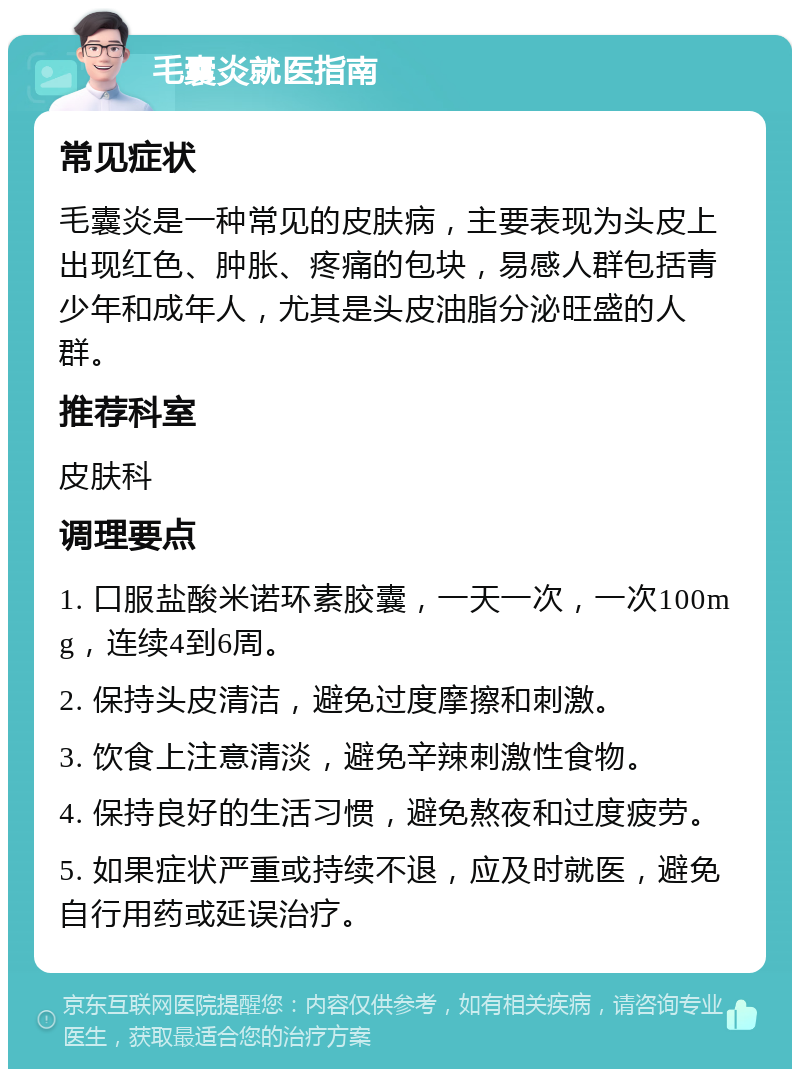 毛囊炎就医指南 常见症状 毛囊炎是一种常见的皮肤病，主要表现为头皮上出现红色、肿胀、疼痛的包块，易感人群包括青少年和成年人，尤其是头皮油脂分泌旺盛的人群。 推荐科室 皮肤科 调理要点 1. 口服盐酸米诺环素胶囊，一天一次，一次100mg，连续4到6周。 2. 保持头皮清洁，避免过度摩擦和刺激。 3. 饮食上注意清淡，避免辛辣刺激性食物。 4. 保持良好的生活习惯，避免熬夜和过度疲劳。 5. 如果症状严重或持续不退，应及时就医，避免自行用药或延误治疗。