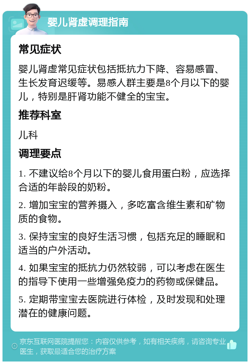 婴儿肾虚调理指南 常见症状 婴儿肾虚常见症状包括抵抗力下降、容易感冒、生长发育迟缓等。易感人群主要是8个月以下的婴儿，特别是肝肾功能不健全的宝宝。 推荐科室 儿科 调理要点 1. 不建议给8个月以下的婴儿食用蛋白粉，应选择合适的年龄段的奶粉。 2. 增加宝宝的营养摄入，多吃富含维生素和矿物质的食物。 3. 保持宝宝的良好生活习惯，包括充足的睡眠和适当的户外活动。 4. 如果宝宝的抵抗力仍然较弱，可以考虑在医生的指导下使用一些增强免疫力的药物或保健品。 5. 定期带宝宝去医院进行体检，及时发现和处理潜在的健康问题。