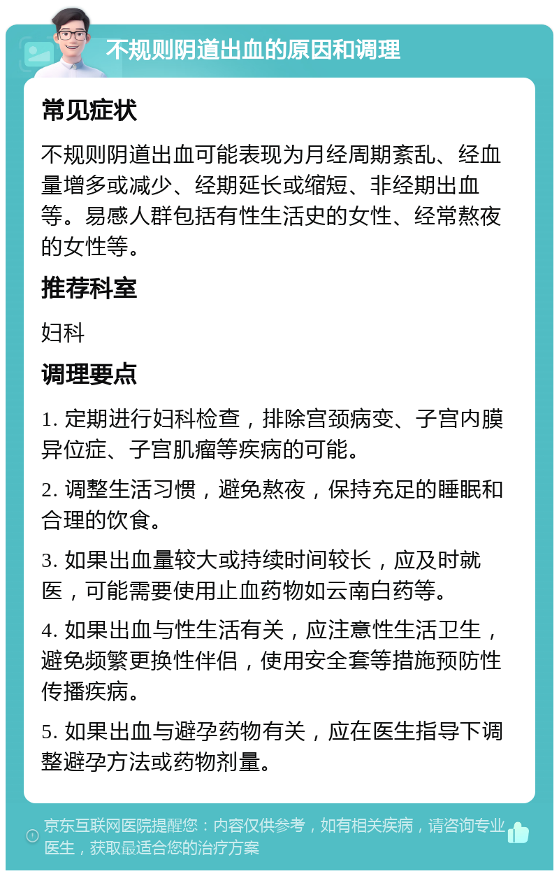 不规则阴道出血的原因和调理 常见症状 不规则阴道出血可能表现为月经周期紊乱、经血量增多或减少、经期延长或缩短、非经期出血等。易感人群包括有性生活史的女性、经常熬夜的女性等。 推荐科室 妇科 调理要点 1. 定期进行妇科检查，排除宫颈病变、子宫内膜异位症、子宫肌瘤等疾病的可能。 2. 调整生活习惯，避免熬夜，保持充足的睡眠和合理的饮食。 3. 如果出血量较大或持续时间较长，应及时就医，可能需要使用止血药物如云南白药等。 4. 如果出血与性生活有关，应注意性生活卫生，避免频繁更换性伴侣，使用安全套等措施预防性传播疾病。 5. 如果出血与避孕药物有关，应在医生指导下调整避孕方法或药物剂量。