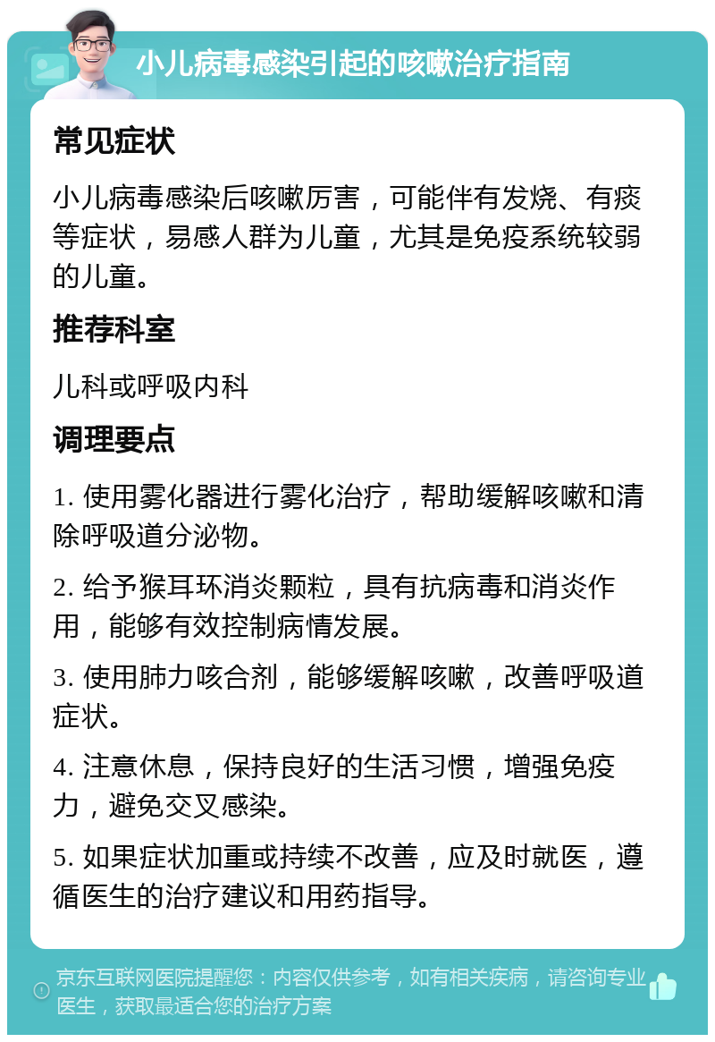 小儿病毒感染引起的咳嗽治疗指南 常见症状 小儿病毒感染后咳嗽厉害，可能伴有发烧、有痰等症状，易感人群为儿童，尤其是免疫系统较弱的儿童。 推荐科室 儿科或呼吸内科 调理要点 1. 使用雾化器进行雾化治疗，帮助缓解咳嗽和清除呼吸道分泌物。 2. 给予猴耳环消炎颗粒，具有抗病毒和消炎作用，能够有效控制病情发展。 3. 使用肺力咳合剂，能够缓解咳嗽，改善呼吸道症状。 4. 注意休息，保持良好的生活习惯，增强免疫力，避免交叉感染。 5. 如果症状加重或持续不改善，应及时就医，遵循医生的治疗建议和用药指导。