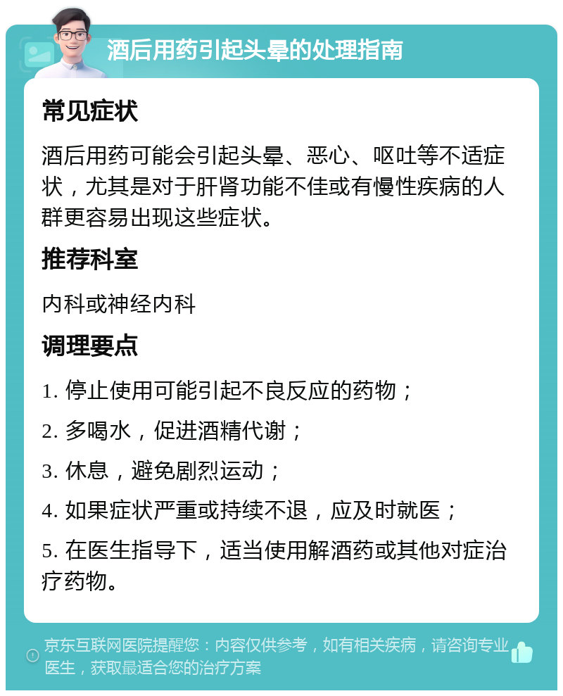 酒后用药引起头晕的处理指南 常见症状 酒后用药可能会引起头晕、恶心、呕吐等不适症状，尤其是对于肝肾功能不佳或有慢性疾病的人群更容易出现这些症状。 推荐科室 内科或神经内科 调理要点 1. 停止使用可能引起不良反应的药物； 2. 多喝水，促进酒精代谢； 3. 休息，避免剧烈运动； 4. 如果症状严重或持续不退，应及时就医； 5. 在医生指导下，适当使用解酒药或其他对症治疗药物。