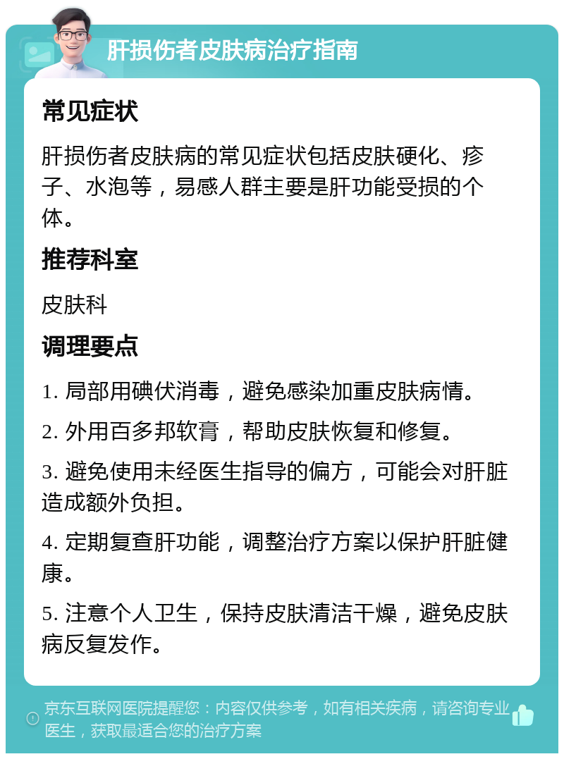 肝损伤者皮肤病治疗指南 常见症状 肝损伤者皮肤病的常见症状包括皮肤硬化、疹子、水泡等，易感人群主要是肝功能受损的个体。 推荐科室 皮肤科 调理要点 1. 局部用碘伏消毒，避免感染加重皮肤病情。 2. 外用百多邦软膏，帮助皮肤恢复和修复。 3. 避免使用未经医生指导的偏方，可能会对肝脏造成额外负担。 4. 定期复查肝功能，调整治疗方案以保护肝脏健康。 5. 注意个人卫生，保持皮肤清洁干燥，避免皮肤病反复发作。