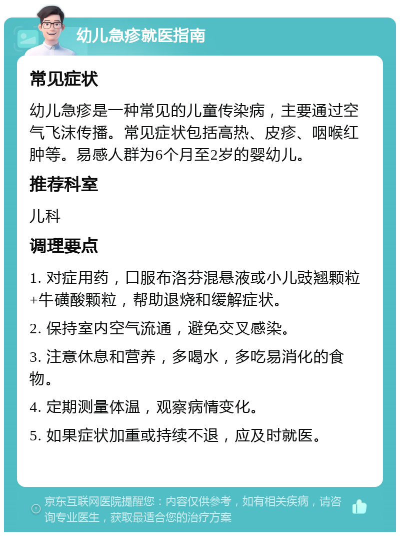 幼儿急疹就医指南 常见症状 幼儿急疹是一种常见的儿童传染病，主要通过空气飞沫传播。常见症状包括高热、皮疹、咽喉红肿等。易感人群为6个月至2岁的婴幼儿。 推荐科室 儿科 调理要点 1. 对症用药，口服布洛芬混悬液或小儿豉翘颗粒+牛磺酸颗粒，帮助退烧和缓解症状。 2. 保持室内空气流通，避免交叉感染。 3. 注意休息和营养，多喝水，多吃易消化的食物。 4. 定期测量体温，观察病情变化。 5. 如果症状加重或持续不退，应及时就医。