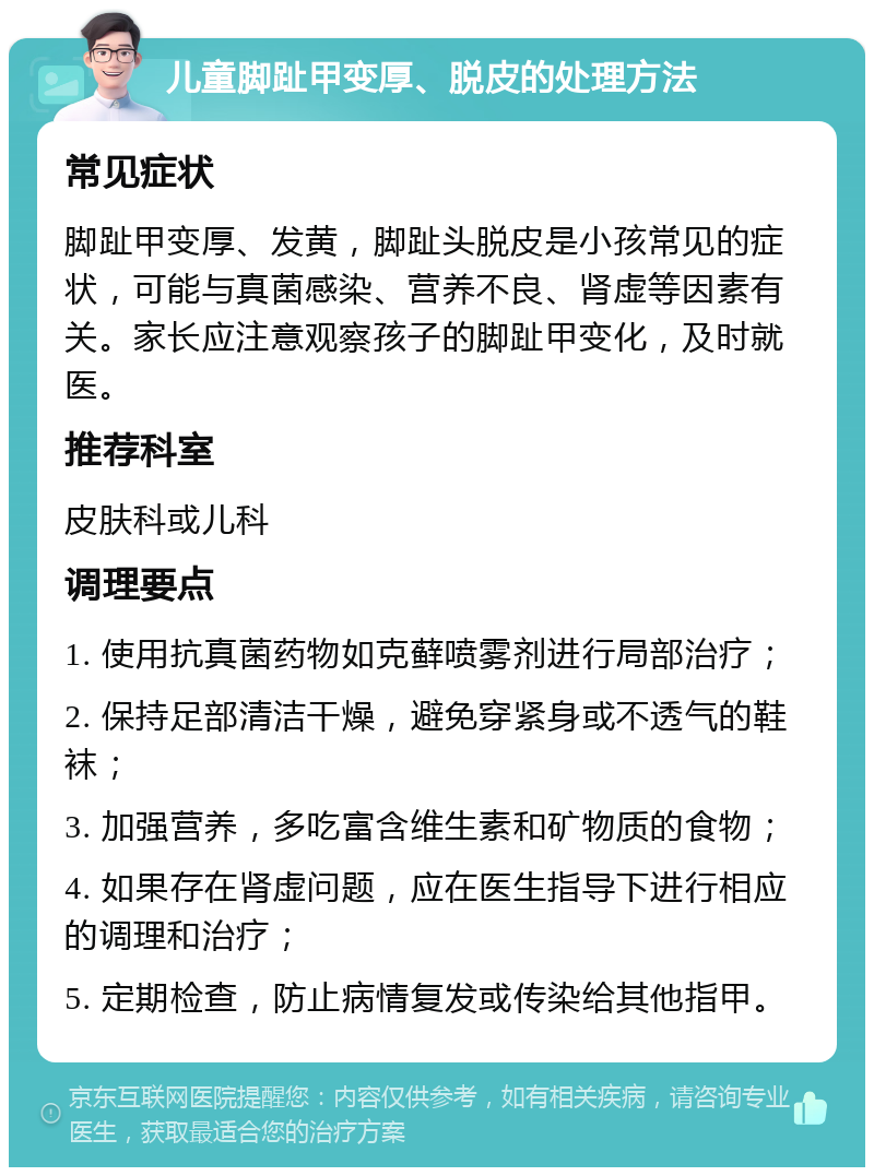 儿童脚趾甲变厚、脱皮的处理方法 常见症状 脚趾甲变厚、发黄，脚趾头脱皮是小孩常见的症状，可能与真菌感染、营养不良、肾虚等因素有关。家长应注意观察孩子的脚趾甲变化，及时就医。 推荐科室 皮肤科或儿科 调理要点 1. 使用抗真菌药物如克藓喷雾剂进行局部治疗； 2. 保持足部清洁干燥，避免穿紧身或不透气的鞋袜； 3. 加强营养，多吃富含维生素和矿物质的食物； 4. 如果存在肾虚问题，应在医生指导下进行相应的调理和治疗； 5. 定期检查，防止病情复发或传染给其他指甲。