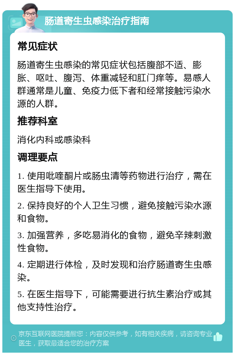 肠道寄生虫感染治疗指南 常见症状 肠道寄生虫感染的常见症状包括腹部不适、膨胀、呕吐、腹泻、体重减轻和肛门痒等。易感人群通常是儿童、免疫力低下者和经常接触污染水源的人群。 推荐科室 消化内科或感染科 调理要点 1. 使用吡喹酮片或肠虫清等药物进行治疗，需在医生指导下使用。 2. 保持良好的个人卫生习惯，避免接触污染水源和食物。 3. 加强营养，多吃易消化的食物，避免辛辣刺激性食物。 4. 定期进行体检，及时发现和治疗肠道寄生虫感染。 5. 在医生指导下，可能需要进行抗生素治疗或其他支持性治疗。