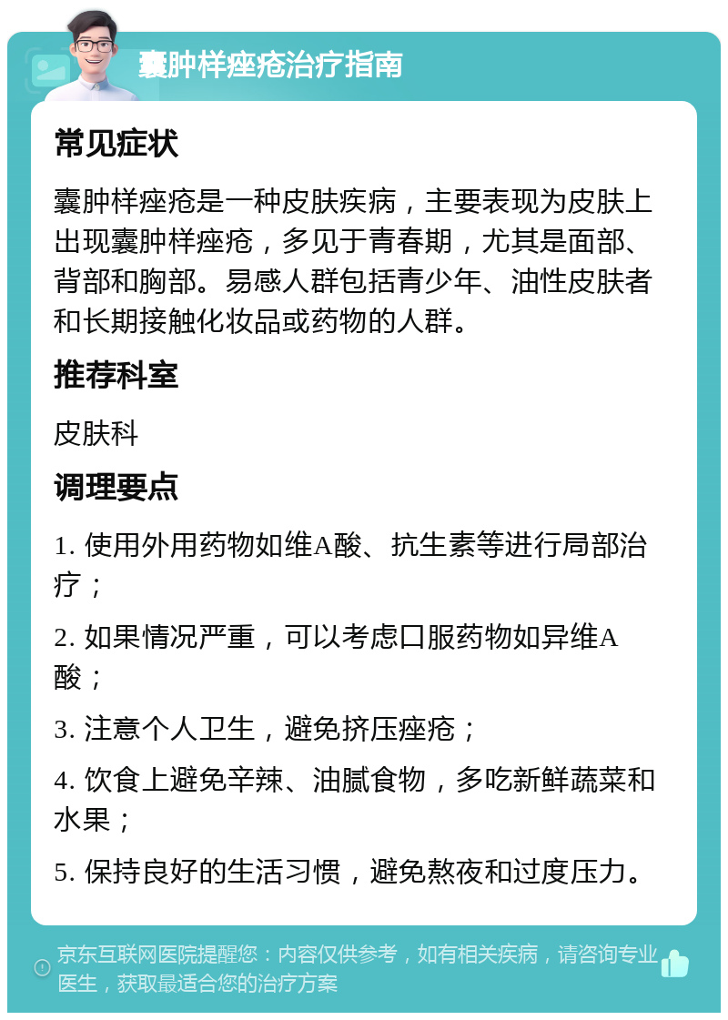 囊肿样痤疮治疗指南 常见症状 囊肿样痤疮是一种皮肤疾病，主要表现为皮肤上出现囊肿样痤疮，多见于青春期，尤其是面部、背部和胸部。易感人群包括青少年、油性皮肤者和长期接触化妆品或药物的人群。 推荐科室 皮肤科 调理要点 1. 使用外用药物如维A酸、抗生素等进行局部治疗； 2. 如果情况严重，可以考虑口服药物如异维A酸； 3. 注意个人卫生，避免挤压痤疮； 4. 饮食上避免辛辣、油腻食物，多吃新鲜蔬菜和水果； 5. 保持良好的生活习惯，避免熬夜和过度压力。