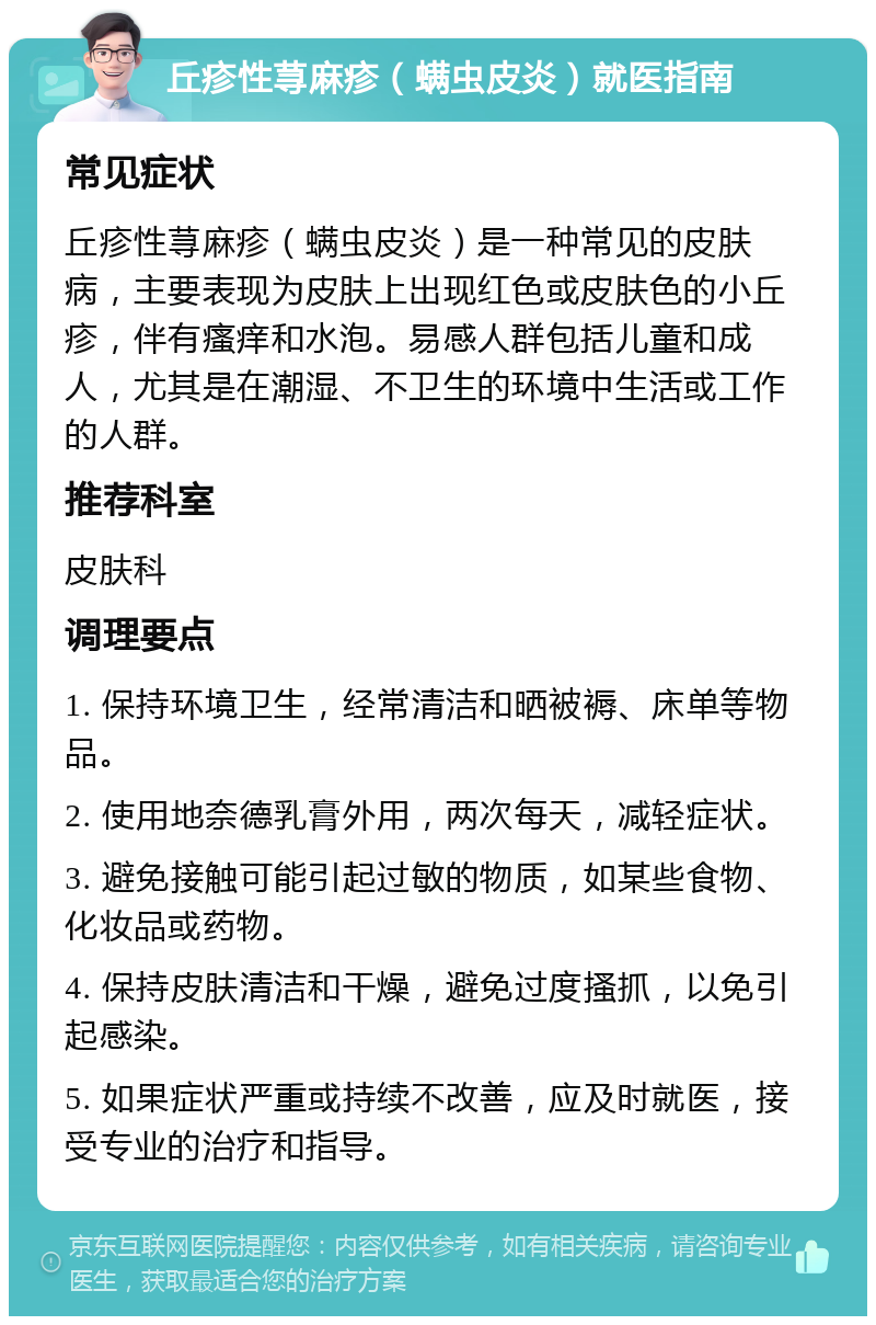 丘疹性荨麻疹（螨虫皮炎）就医指南 常见症状 丘疹性荨麻疹（螨虫皮炎）是一种常见的皮肤病，主要表现为皮肤上出现红色或皮肤色的小丘疹，伴有瘙痒和水泡。易感人群包括儿童和成人，尤其是在潮湿、不卫生的环境中生活或工作的人群。 推荐科室 皮肤科 调理要点 1. 保持环境卫生，经常清洁和晒被褥、床单等物品。 2. 使用地奈德乳膏外用，两次每天，减轻症状。 3. 避免接触可能引起过敏的物质，如某些食物、化妆品或药物。 4. 保持皮肤清洁和干燥，避免过度搔抓，以免引起感染。 5. 如果症状严重或持续不改善，应及时就医，接受专业的治疗和指导。