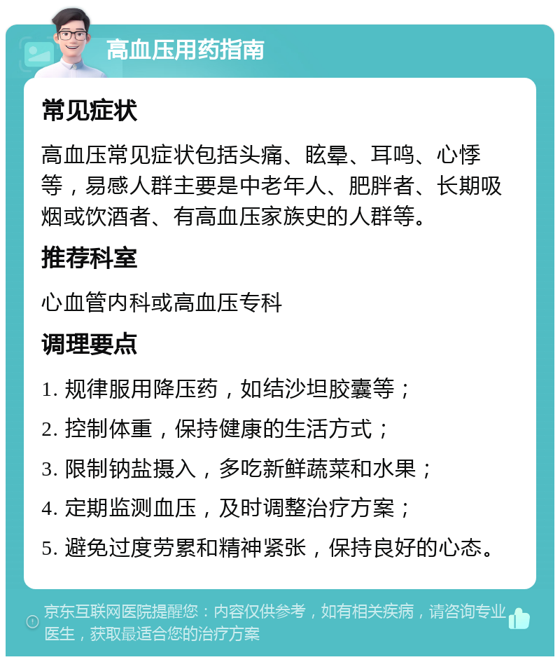 高血压用药指南 常见症状 高血压常见症状包括头痛、眩晕、耳鸣、心悸等，易感人群主要是中老年人、肥胖者、长期吸烟或饮酒者、有高血压家族史的人群等。 推荐科室 心血管内科或高血压专科 调理要点 1. 规律服用降压药，如结沙坦胶囊等； 2. 控制体重，保持健康的生活方式； 3. 限制钠盐摄入，多吃新鲜蔬菜和水果； 4. 定期监测血压，及时调整治疗方案； 5. 避免过度劳累和精神紧张，保持良好的心态。