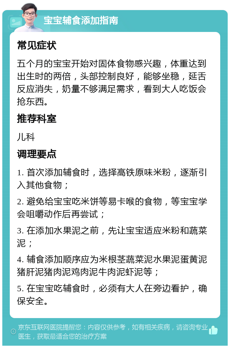 宝宝辅食添加指南 常见症状 五个月的宝宝开始对固体食物感兴趣，体重达到出生时的两倍，头部控制良好，能够坐稳，延舌反应消失，奶量不够满足需求，看到大人吃饭会抢东西。 推荐科室 儿科 调理要点 1. 首次添加辅食时，选择高铁原味米粉，逐渐引入其他食物； 2. 避免给宝宝吃米饼等易卡喉的食物，等宝宝学会咀嚼动作后再尝试； 3. 在添加水果泥之前，先让宝宝适应米粉和蔬菜泥； 4. 辅食添加顺序应为米根茎蔬菜泥水果泥蛋黄泥猪肝泥猪肉泥鸡肉泥牛肉泥虾泥等； 5. 在宝宝吃辅食时，必须有大人在旁边看护，确保安全。