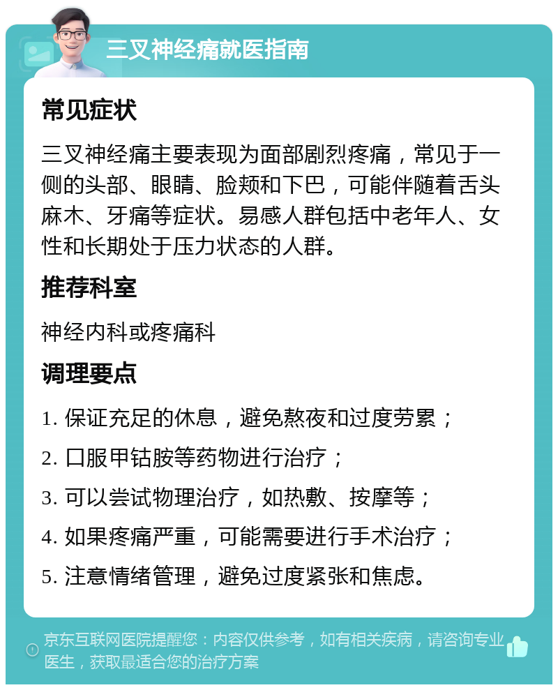 三叉神经痛就医指南 常见症状 三叉神经痛主要表现为面部剧烈疼痛，常见于一侧的头部、眼睛、脸颊和下巴，可能伴随着舌头麻木、牙痛等症状。易感人群包括中老年人、女性和长期处于压力状态的人群。 推荐科室 神经内科或疼痛科 调理要点 1. 保证充足的休息，避免熬夜和过度劳累； 2. 口服甲钴胺等药物进行治疗； 3. 可以尝试物理治疗，如热敷、按摩等； 4. 如果疼痛严重，可能需要进行手术治疗； 5. 注意情绪管理，避免过度紧张和焦虑。