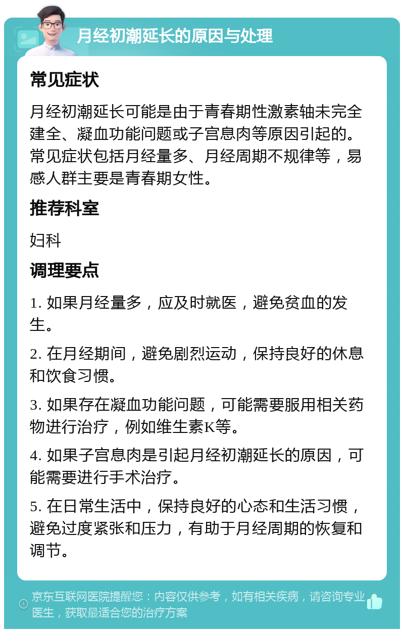 月经初潮延长的原因与处理 常见症状 月经初潮延长可能是由于青春期性激素轴未完全建全、凝血功能问题或子宫息肉等原因引起的。常见症状包括月经量多、月经周期不规律等，易感人群主要是青春期女性。 推荐科室 妇科 调理要点 1. 如果月经量多，应及时就医，避免贫血的发生。 2. 在月经期间，避免剧烈运动，保持良好的休息和饮食习惯。 3. 如果存在凝血功能问题，可能需要服用相关药物进行治疗，例如维生素K等。 4. 如果子宫息肉是引起月经初潮延长的原因，可能需要进行手术治疗。 5. 在日常生活中，保持良好的心态和生活习惯，避免过度紧张和压力，有助于月经周期的恢复和调节。