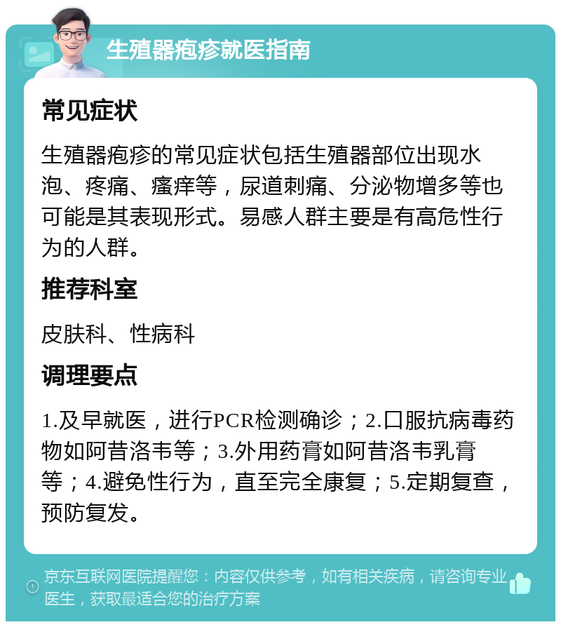 生殖器疱疹就医指南 常见症状 生殖器疱疹的常见症状包括生殖器部位出现水泡、疼痛、瘙痒等，尿道刺痛、分泌物增多等也可能是其表现形式。易感人群主要是有高危性行为的人群。 推荐科室 皮肤科、性病科 调理要点 1.及早就医，进行PCR检测确诊；2.口服抗病毒药物如阿昔洛韦等；3.外用药膏如阿昔洛韦乳膏等；4.避免性行为，直至完全康复；5.定期复查，预防复发。