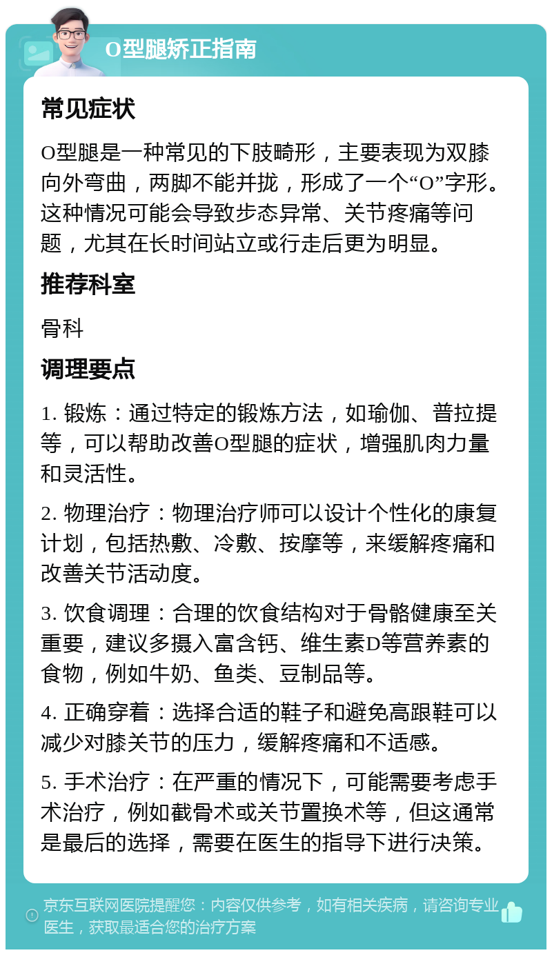 O型腿矫正指南 常见症状 O型腿是一种常见的下肢畸形，主要表现为双膝向外弯曲，两脚不能并拢，形成了一个“O”字形。这种情况可能会导致步态异常、关节疼痛等问题，尤其在长时间站立或行走后更为明显。 推荐科室 骨科 调理要点 1. 锻炼：通过特定的锻炼方法，如瑜伽、普拉提等，可以帮助改善O型腿的症状，增强肌肉力量和灵活性。 2. 物理治疗：物理治疗师可以设计个性化的康复计划，包括热敷、冷敷、按摩等，来缓解疼痛和改善关节活动度。 3. 饮食调理：合理的饮食结构对于骨骼健康至关重要，建议多摄入富含钙、维生素D等营养素的食物，例如牛奶、鱼类、豆制品等。 4. 正确穿着：选择合适的鞋子和避免高跟鞋可以减少对膝关节的压力，缓解疼痛和不适感。 5. 手术治疗：在严重的情况下，可能需要考虑手术治疗，例如截骨术或关节置换术等，但这通常是最后的选择，需要在医生的指导下进行决策。