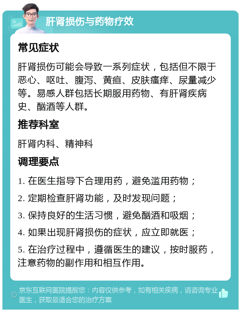 肝肾损伤与药物疗效 常见症状 肝肾损伤可能会导致一系列症状，包括但不限于恶心、呕吐、腹泻、黄疸、皮肤瘙痒、尿量减少等。易感人群包括长期服用药物、有肝肾疾病史、酗酒等人群。 推荐科室 肝肾内科、精神科 调理要点 1. 在医生指导下合理用药，避免滥用药物； 2. 定期检查肝肾功能，及时发现问题； 3. 保持良好的生活习惯，避免酗酒和吸烟； 4. 如果出现肝肾损伤的症状，应立即就医； 5. 在治疗过程中，遵循医生的建议，按时服药，注意药物的副作用和相互作用。