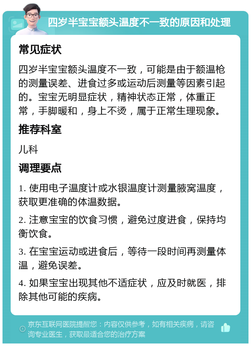 四岁半宝宝额头温度不一致的原因和处理 常见症状 四岁半宝宝额头温度不一致，可能是由于额温枪的测量误差、进食过多或运动后测量等因素引起的。宝宝无明显症状，精神状态正常，体重正常，手脚暖和，身上不烫，属于正常生理现象。 推荐科室 儿科 调理要点 1. 使用电子温度计或水银温度计测量腋窝温度，获取更准确的体温数据。 2. 注意宝宝的饮食习惯，避免过度进食，保持均衡饮食。 3. 在宝宝运动或进食后，等待一段时间再测量体温，避免误差。 4. 如果宝宝出现其他不适症状，应及时就医，排除其他可能的疾病。