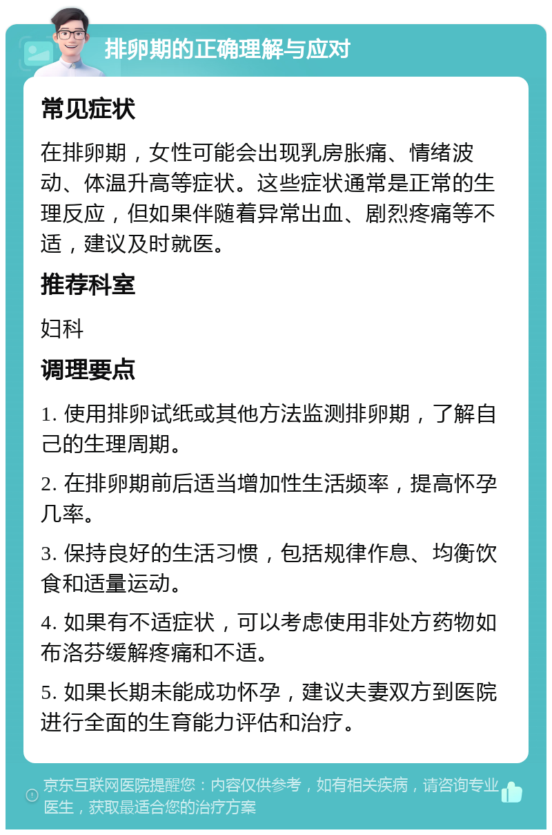 排卵期的正确理解与应对 常见症状 在排卵期，女性可能会出现乳房胀痛、情绪波动、体温升高等症状。这些症状通常是正常的生理反应，但如果伴随着异常出血、剧烈疼痛等不适，建议及时就医。 推荐科室 妇科 调理要点 1. 使用排卵试纸或其他方法监测排卵期，了解自己的生理周期。 2. 在排卵期前后适当增加性生活频率，提高怀孕几率。 3. 保持良好的生活习惯，包括规律作息、均衡饮食和适量运动。 4. 如果有不适症状，可以考虑使用非处方药物如布洛芬缓解疼痛和不适。 5. 如果长期未能成功怀孕，建议夫妻双方到医院进行全面的生育能力评估和治疗。