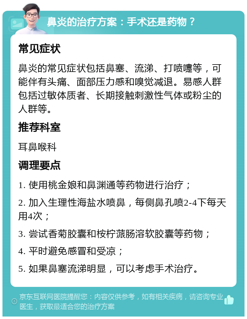 鼻炎的治疗方案：手术还是药物？ 常见症状 鼻炎的常见症状包括鼻塞、流涕、打喷嚏等，可能伴有头痛、面部压力感和嗅觉减退。易感人群包括过敏体质者、长期接触刺激性气体或粉尘的人群等。 推荐科室 耳鼻喉科 调理要点 1. 使用桃金娘和鼻渊通等药物进行治疗； 2. 加入生理性海盐水喷鼻，每侧鼻孔喷2-4下每天用4次； 3. 尝试香菊胶囊和桉柠蒎肠溶软胶囊等药物； 4. 平时避免感冒和受凉； 5. 如果鼻塞流涕明显，可以考虑手术治疗。