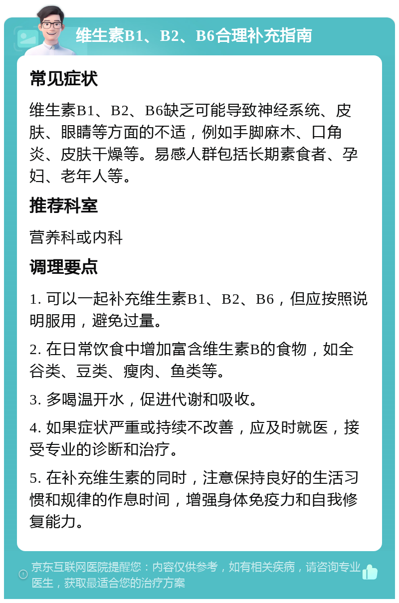 维生素B1、B2、B6合理补充指南 常见症状 维生素B1、B2、B6缺乏可能导致神经系统、皮肤、眼睛等方面的不适，例如手脚麻木、口角炎、皮肤干燥等。易感人群包括长期素食者、孕妇、老年人等。 推荐科室 营养科或内科 调理要点 1. 可以一起补充维生素B1、B2、B6，但应按照说明服用，避免过量。 2. 在日常饮食中增加富含维生素B的食物，如全谷类、豆类、瘦肉、鱼类等。 3. 多喝温开水，促进代谢和吸收。 4. 如果症状严重或持续不改善，应及时就医，接受专业的诊断和治疗。 5. 在补充维生素的同时，注意保持良好的生活习惯和规律的作息时间，增强身体免疫力和自我修复能力。