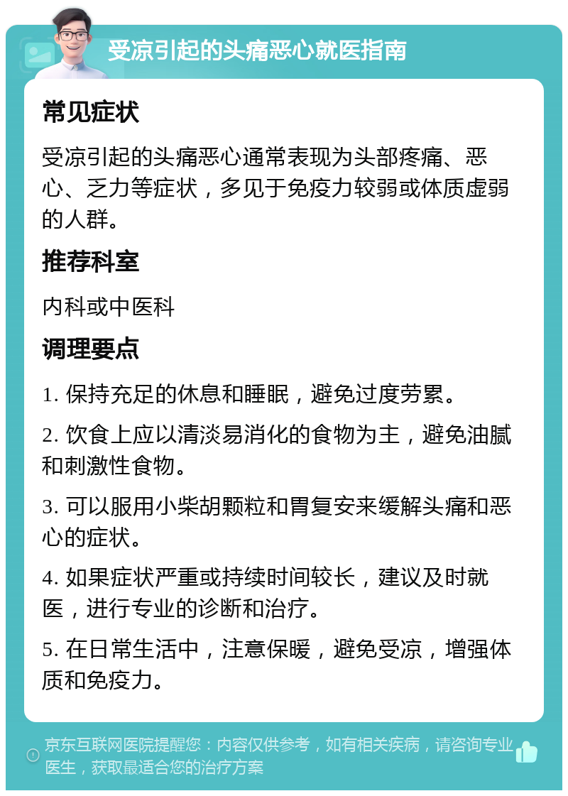 受凉引起的头痛恶心就医指南 常见症状 受凉引起的头痛恶心通常表现为头部疼痛、恶心、乏力等症状，多见于免疫力较弱或体质虚弱的人群。 推荐科室 内科或中医科 调理要点 1. 保持充足的休息和睡眠，避免过度劳累。 2. 饮食上应以清淡易消化的食物为主，避免油腻和刺激性食物。 3. 可以服用小柴胡颗粒和胃复安来缓解头痛和恶心的症状。 4. 如果症状严重或持续时间较长，建议及时就医，进行专业的诊断和治疗。 5. 在日常生活中，注意保暖，避免受凉，增强体质和免疫力。