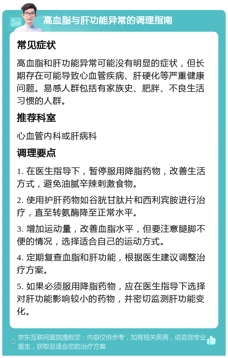 高血脂与肝功能异常的调理指南 常见症状 高血脂和肝功能异常可能没有明显的症状，但长期存在可能导致心血管疾病、肝硬化等严重健康问题。易感人群包括有家族史、肥胖、不良生活习惯的人群。 推荐科室 心血管内科或肝病科 调理要点 1. 在医生指导下，暂停服用降脂药物，改善生活方式，避免油腻辛辣刺激食物。 2. 使用护肝药物如谷胱甘肽片和西利宾胺进行治疗，直至转氨酶降至正常水平。 3. 增加运动量，改善血脂水平，但要注意腿脚不便的情况，选择适合自己的运动方式。 4. 定期复查血脂和肝功能，根据医生建议调整治疗方案。 5. 如果必须服用降脂药物，应在医生指导下选择对肝功能影响较小的药物，并密切监测肝功能变化。