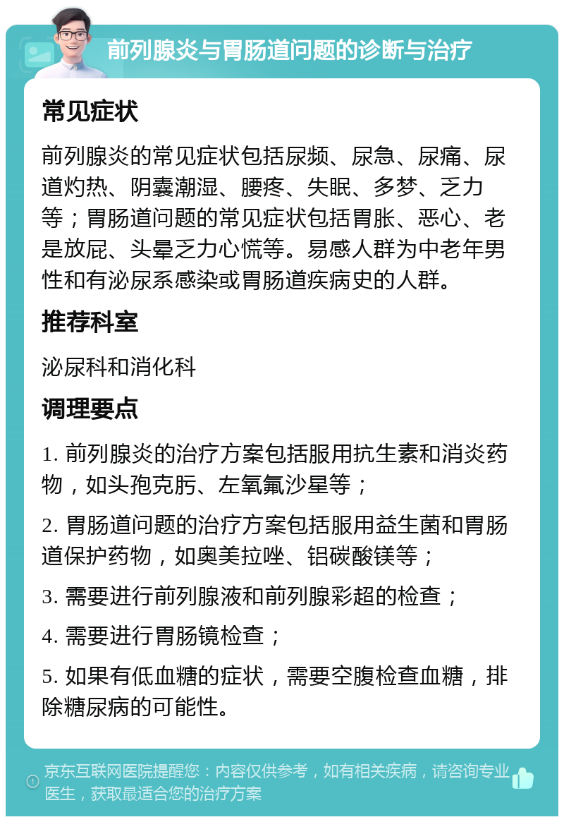 前列腺炎与胃肠道问题的诊断与治疗 常见症状 前列腺炎的常见症状包括尿频、尿急、尿痛、尿道灼热、阴囊潮湿、腰疼、失眠、多梦、乏力等；胃肠道问题的常见症状包括胃胀、恶心、老是放屁、头晕乏力心慌等。易感人群为中老年男性和有泌尿系感染或胃肠道疾病史的人群。 推荐科室 泌尿科和消化科 调理要点 1. 前列腺炎的治疗方案包括服用抗生素和消炎药物，如头孢克肟、左氧氟沙星等； 2. 胃肠道问题的治疗方案包括服用益生菌和胃肠道保护药物，如奥美拉唑、铝碳酸镁等； 3. 需要进行前列腺液和前列腺彩超的检查； 4. 需要进行胃肠镜检查； 5. 如果有低血糖的症状，需要空腹检查血糖，排除糖尿病的可能性。