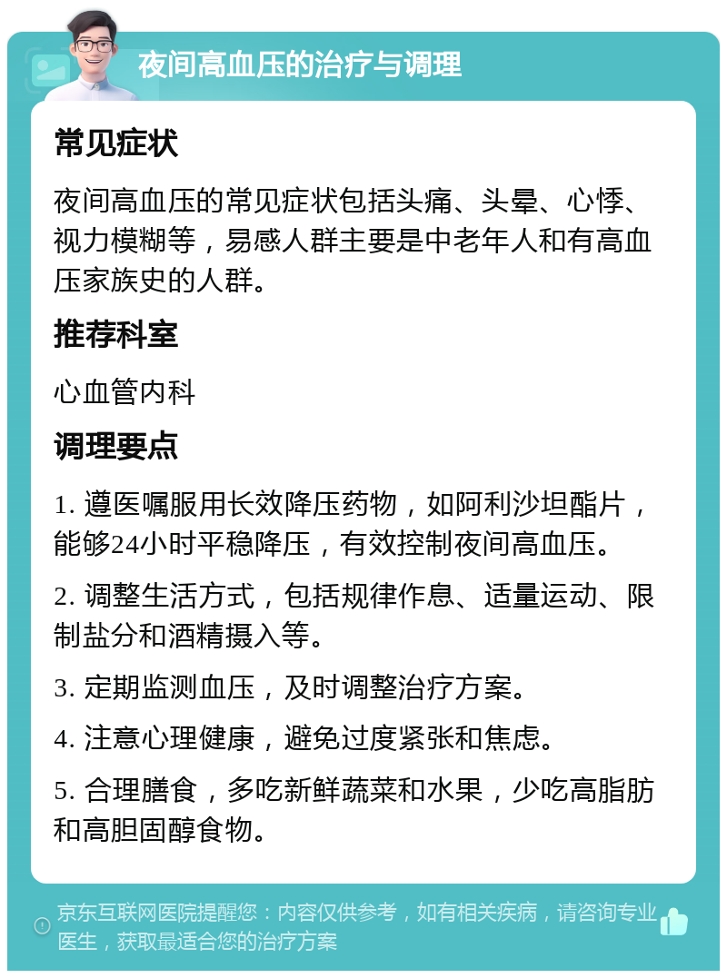 夜间高血压的治疗与调理 常见症状 夜间高血压的常见症状包括头痛、头晕、心悸、视力模糊等，易感人群主要是中老年人和有高血压家族史的人群。 推荐科室 心血管内科 调理要点 1. 遵医嘱服用长效降压药物，如阿利沙坦酯片，能够24小时平稳降压，有效控制夜间高血压。 2. 调整生活方式，包括规律作息、适量运动、限制盐分和酒精摄入等。 3. 定期监测血压，及时调整治疗方案。 4. 注意心理健康，避免过度紧张和焦虑。 5. 合理膳食，多吃新鲜蔬菜和水果，少吃高脂肪和高胆固醇食物。