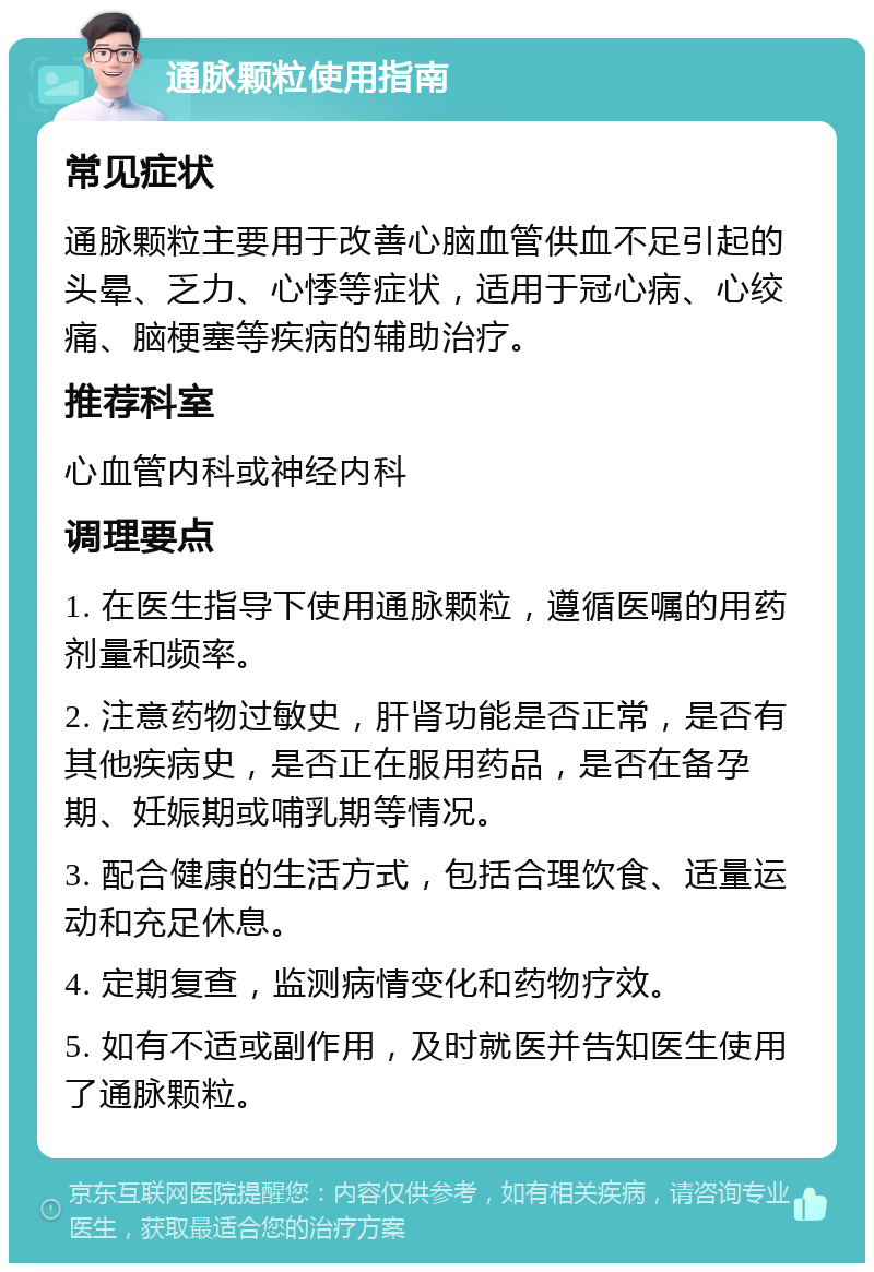 通脉颗粒使用指南 常见症状 通脉颗粒主要用于改善心脑血管供血不足引起的头晕、乏力、心悸等症状，适用于冠心病、心绞痛、脑梗塞等疾病的辅助治疗。 推荐科室 心血管内科或神经内科 调理要点 1. 在医生指导下使用通脉颗粒，遵循医嘱的用药剂量和频率。 2. 注意药物过敏史，肝肾功能是否正常，是否有其他疾病史，是否正在服用药品，是否在备孕期、妊娠期或哺乳期等情况。 3. 配合健康的生活方式，包括合理饮食、适量运动和充足休息。 4. 定期复查，监测病情变化和药物疗效。 5. 如有不适或副作用，及时就医并告知医生使用了通脉颗粒。