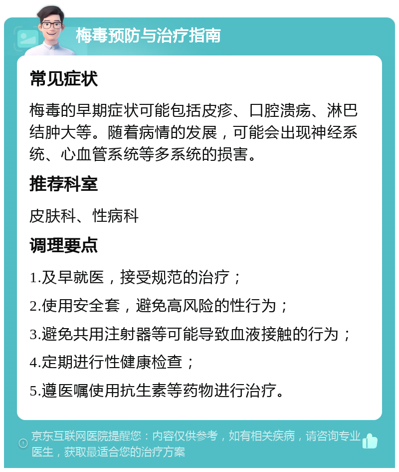 梅毒预防与治疗指南 常见症状 梅毒的早期症状可能包括皮疹、口腔溃疡、淋巴结肿大等。随着病情的发展，可能会出现神经系统、心血管系统等多系统的损害。 推荐科室 皮肤科、性病科 调理要点 1.及早就医，接受规范的治疗； 2.使用安全套，避免高风险的性行为； 3.避免共用注射器等可能导致血液接触的行为； 4.定期进行性健康检查； 5.遵医嘱使用抗生素等药物进行治疗。