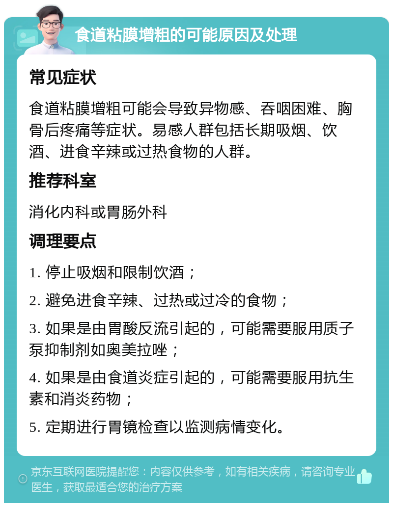 食道粘膜增粗的可能原因及处理 常见症状 食道粘膜增粗可能会导致异物感、吞咽困难、胸骨后疼痛等症状。易感人群包括长期吸烟、饮酒、进食辛辣或过热食物的人群。 推荐科室 消化内科或胃肠外科 调理要点 1. 停止吸烟和限制饮酒； 2. 避免进食辛辣、过热或过冷的食物； 3. 如果是由胃酸反流引起的，可能需要服用质子泵抑制剂如奥美拉唑； 4. 如果是由食道炎症引起的，可能需要服用抗生素和消炎药物； 5. 定期进行胃镜检查以监测病情变化。