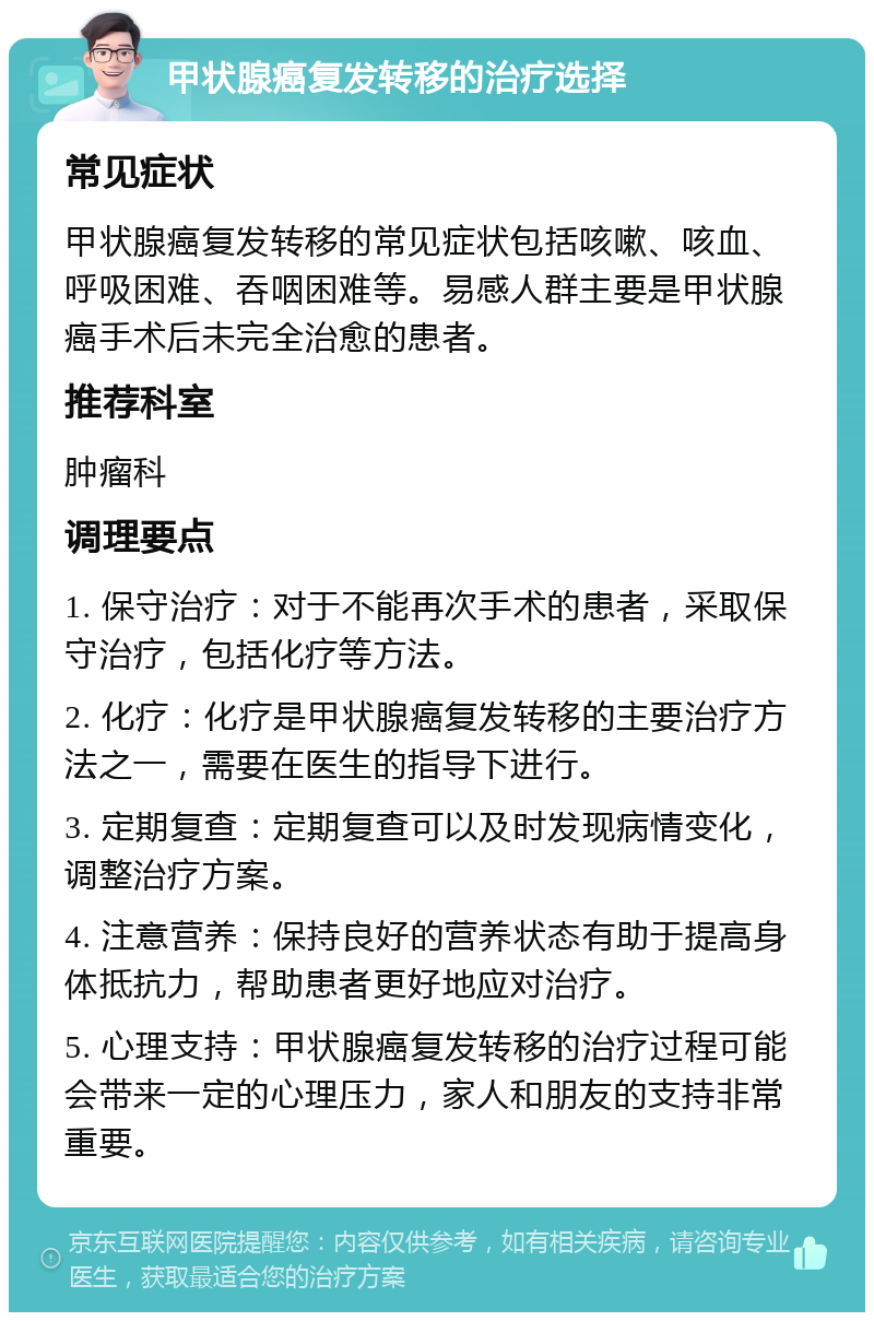 甲状腺癌复发转移的治疗选择 常见症状 甲状腺癌复发转移的常见症状包括咳嗽、咳血、呼吸困难、吞咽困难等。易感人群主要是甲状腺癌手术后未完全治愈的患者。 推荐科室 肿瘤科 调理要点 1. 保守治疗：对于不能再次手术的患者，采取保守治疗，包括化疗等方法。 2. 化疗：化疗是甲状腺癌复发转移的主要治疗方法之一，需要在医生的指导下进行。 3. 定期复查：定期复查可以及时发现病情变化，调整治疗方案。 4. 注意营养：保持良好的营养状态有助于提高身体抵抗力，帮助患者更好地应对治疗。 5. 心理支持：甲状腺癌复发转移的治疗过程可能会带来一定的心理压力，家人和朋友的支持非常重要。